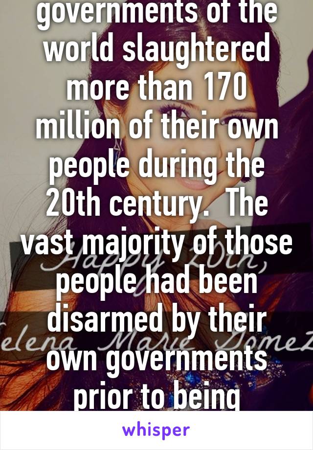 governments of the world slaughtered more than 170 million of their own people during the 20th century.  The vast majority of those people had been disarmed by their own governments prior to being slaughtered.