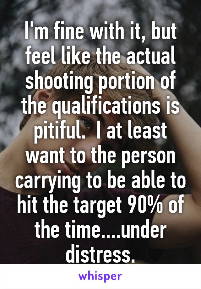 I'm fine with it, but feel like the actual shooting portion of the qualifications is pitiful.  I at least want to the person carrying to be able to hit the target 90% of the time....under distress.