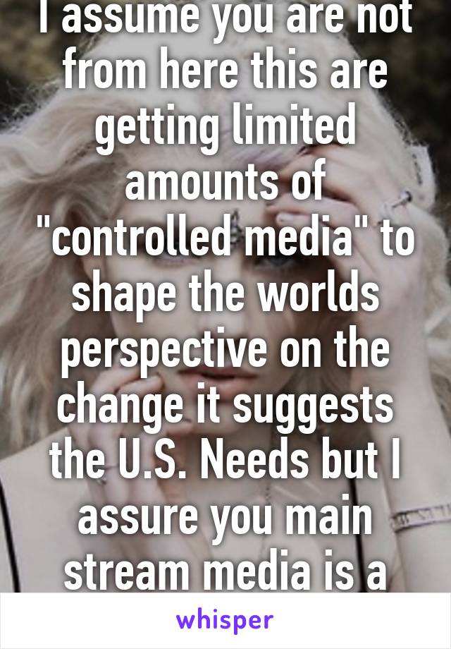 I assume you are not from here this are getting limited amounts of "controlled media" to shape the worlds perspective on the change it suggests the U.S. Needs but I assure you main stream media is a gov controlled entity 