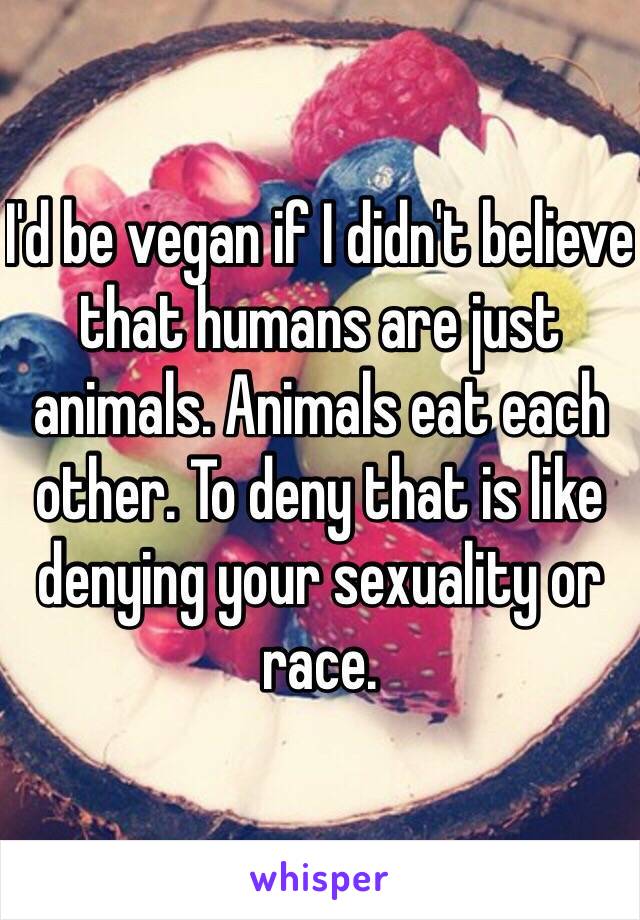 I'd be vegan if I didn't believe that humans are just animals. Animals eat each other. To deny that is like denying your sexuality or race.