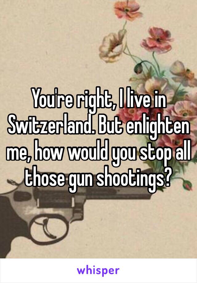 You're right, I live in Switzerland. But enlighten me, how would you stop all those gun shootings?