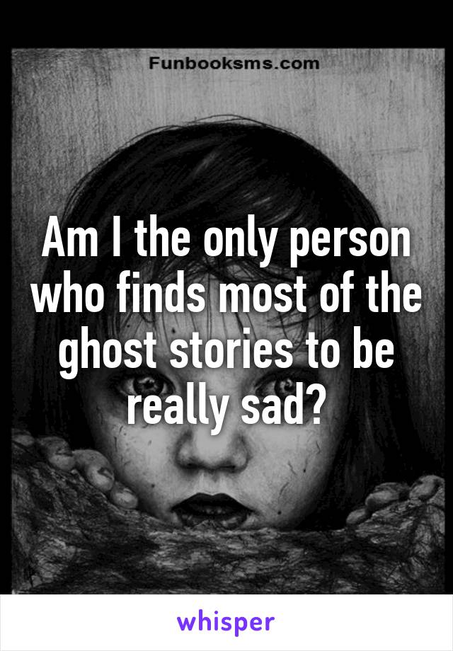 Am I the only person who finds most of the ghost stories to be really sad?