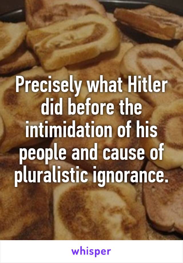 Precisely what Hitler did before the intimidation of his people and cause of pluralistic ignorance.