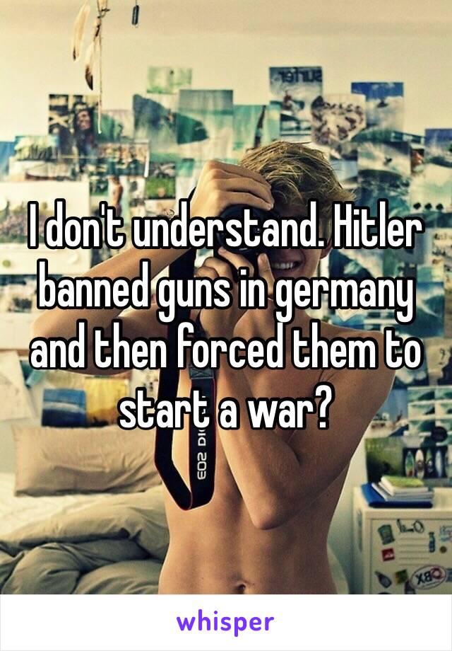 I don't understand. Hitler banned guns in germany and then forced them to start a war?