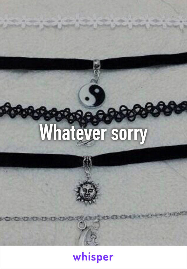 Whatever sorry