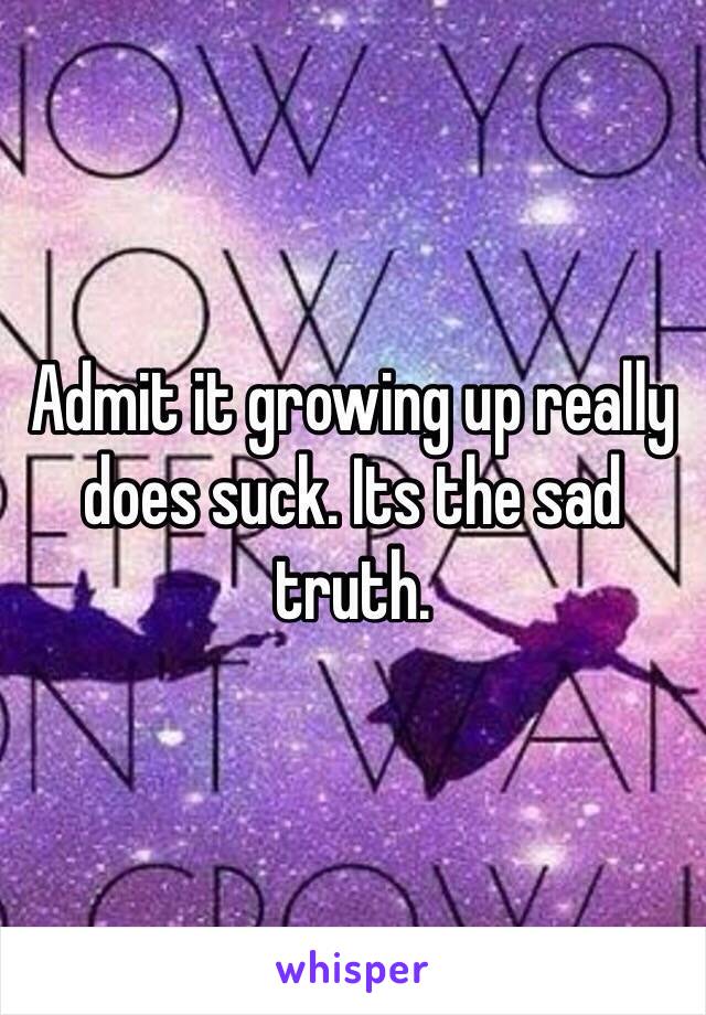 Admit it growing up really does suck. Its the sad truth. 