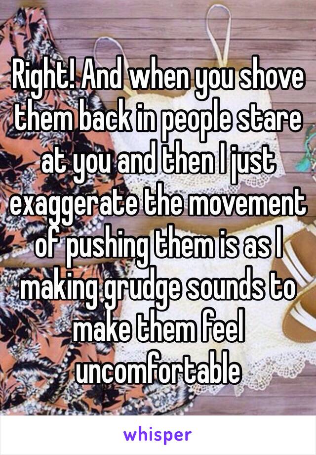 Right! And when you shove them back in people stare at you and then I just exaggerate the movement of pushing them is as I making grudge sounds to make them feel uncomfortable
