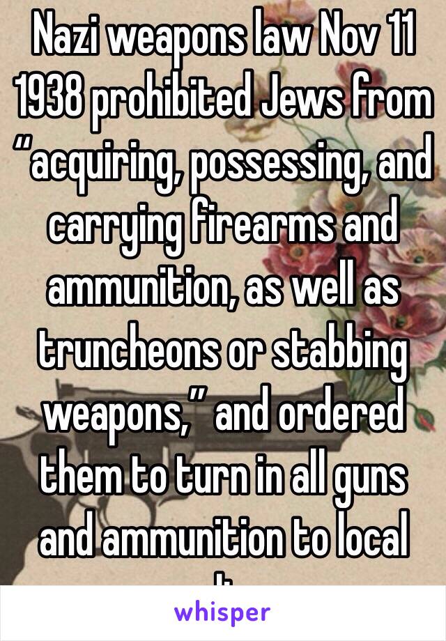 Nazi weapons law Nov 11 1938 prohibited Jews from “acquiring, possessing, and carrying firearms and ammunition, as well as truncheons or stabbing weapons,” and ordered them to turn in all guns and ammunition to local police