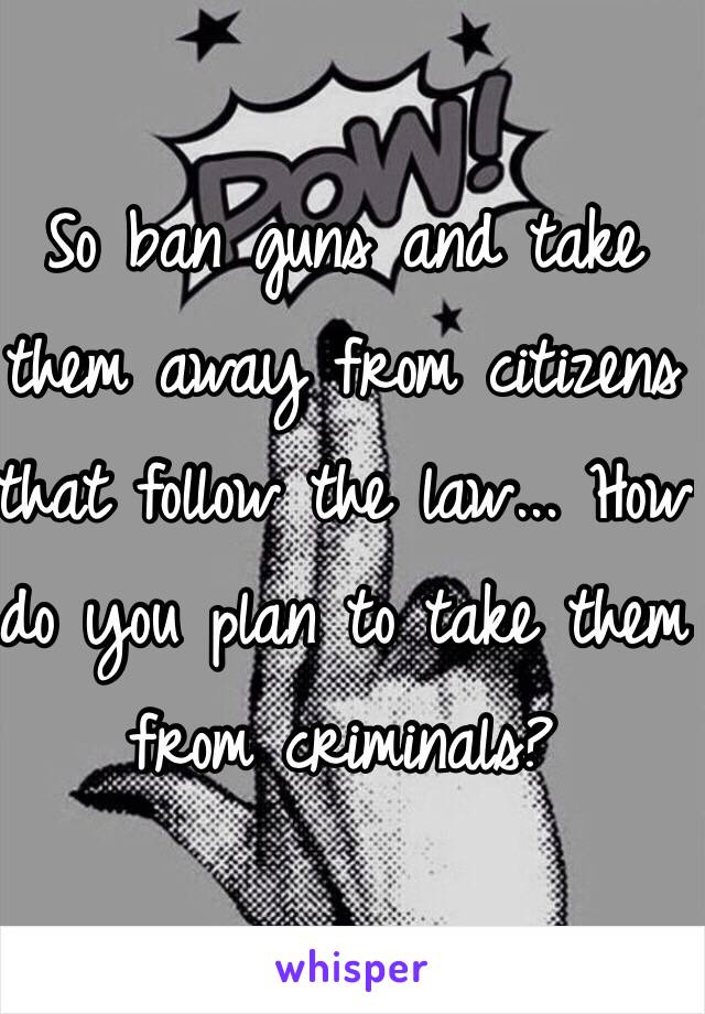 So ban guns and take them away from citizens that follow the law... How do you plan to take them from criminals?