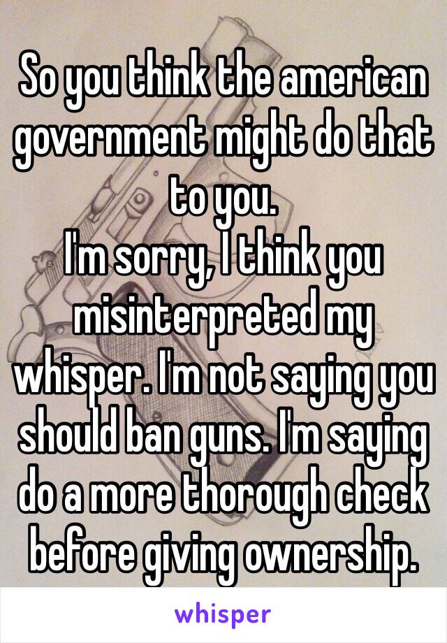 So you think the american government might do that to you. 
I'm sorry, I think you misinterpreted my whisper. I'm not saying you should ban guns. I'm saying do a more thorough check before giving ownership. 