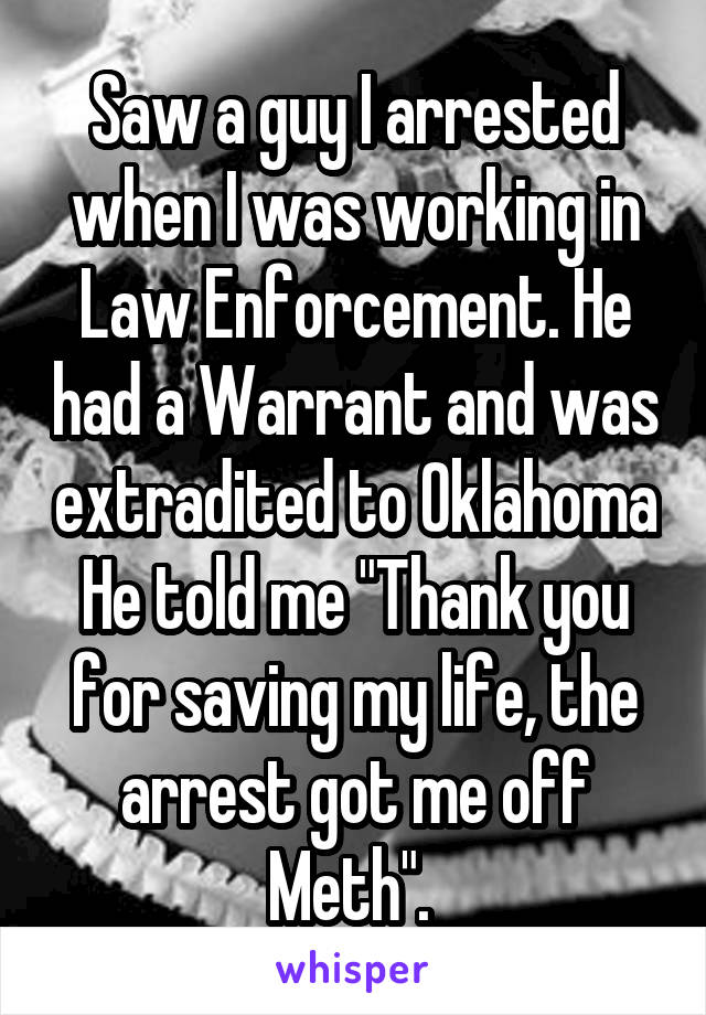 Saw a guy I arrested when I was working in Law Enforcement. He had a Warrant and was extradited to Oklahoma He told me "Thank you for saving my life, the arrest got me off Meth". 