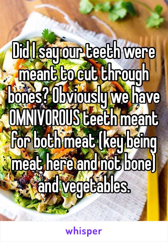 Did I say our teeth were meant to cut through bones? Obviously we have OMNIVOROUS teeth meant for both meat (key being meat here and not bone) and vegetables. 