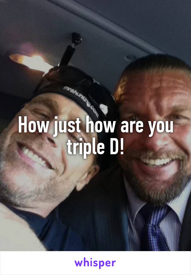 How just how are you triple D!