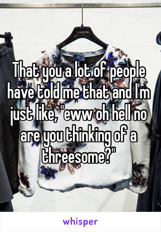 That you a lot of people have told me that and I'm just like, "eww oh hell no are you thinking of a threesome?"