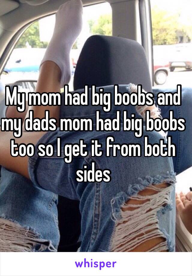 My mom had big boobs and my dads mom had big boobs too so I get it from both sides 