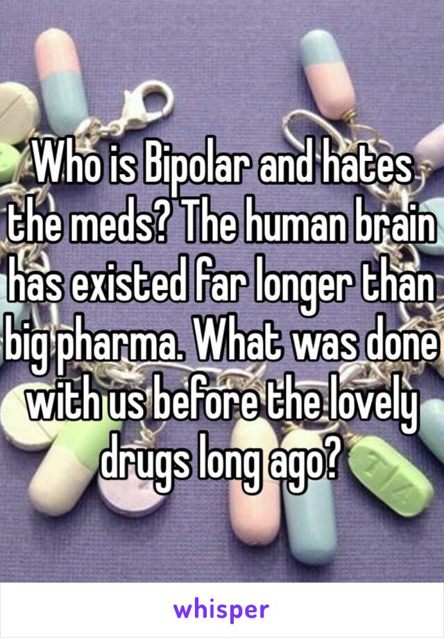 Who is Bipolar and hates the meds? The human brain has existed far longer than big pharma. What was done with us before the lovely drugs long ago?
