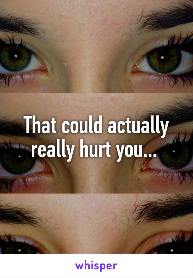 That could actually really hurt you... 