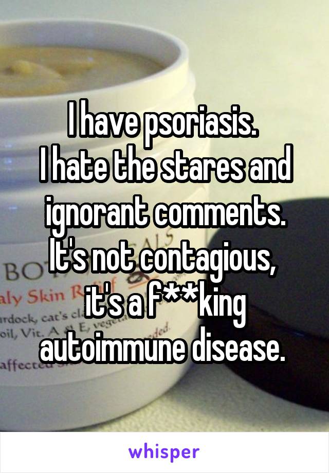I have psoriasis. 
I hate the stares and ignorant comments.
It's not contagious,  it's a f**king autoimmune disease. 