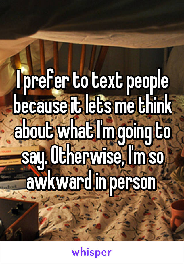 I prefer to text people because it lets me think about what I'm going to say. Otherwise, I'm so awkward in person 