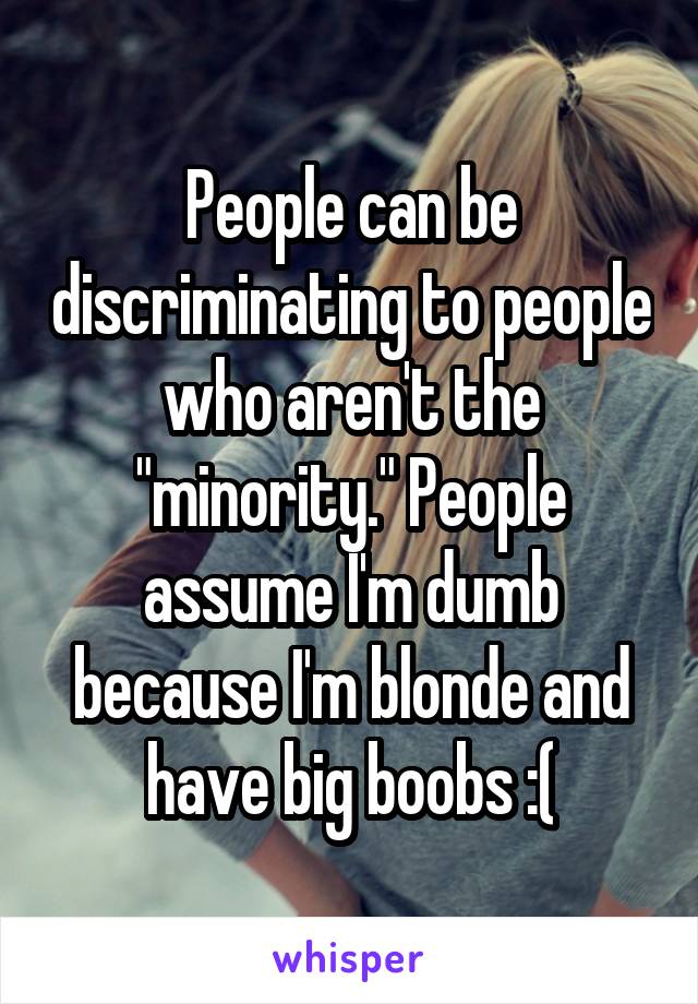 People can be discriminating to people who aren't the "minority." People assume I'm dumb because I'm blonde and have big boobs :(
