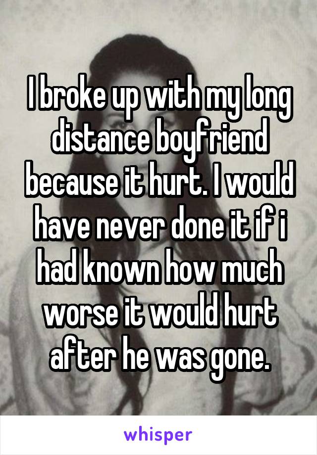 I broke up with my long distance boyfriend because it hurt. I would have never done it if i had known how much worse it would hurt after he was gone.