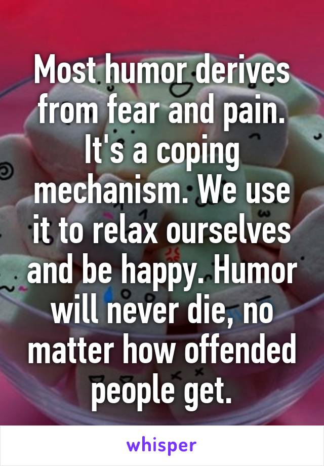 Most humor derives from fear and pain. It's a coping mechanism. We use it to relax ourselves and be happy. Humor will never die, no matter how offended people get.