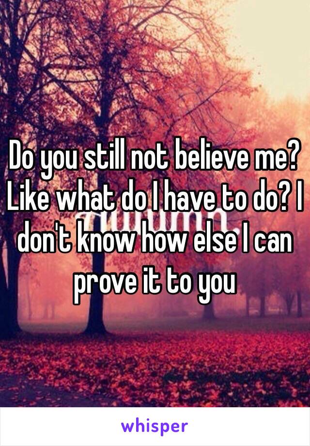 Do you still not believe me? Like what do I have to do? I don't know how else I can prove it to you 