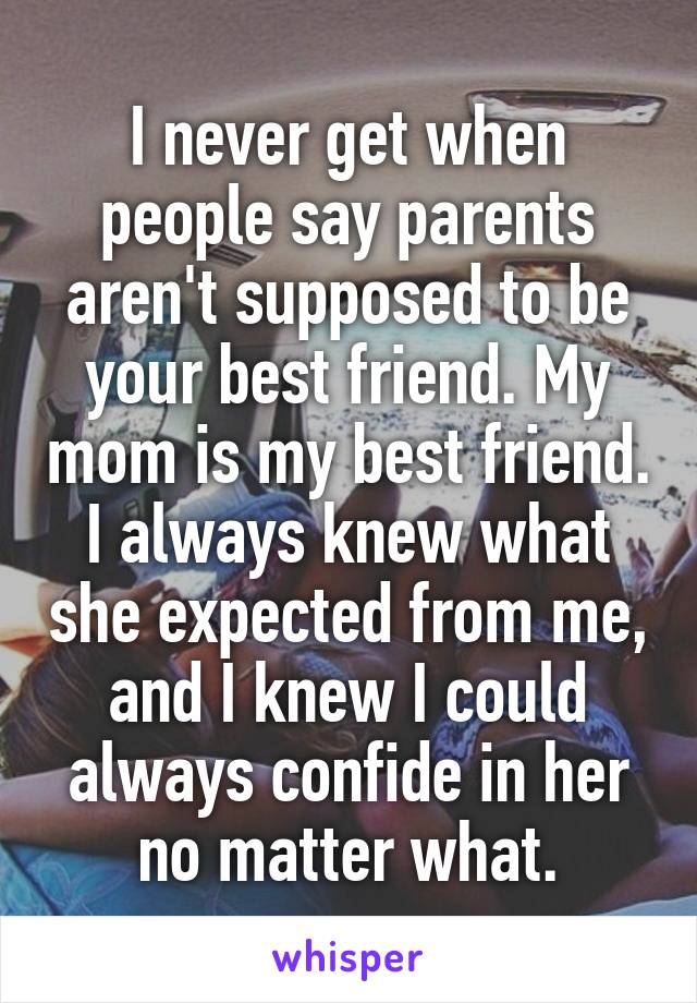 I never get when people say parents aren't supposed to be your best friend. My mom is my best friend. I always knew what she expected from me, and I knew I could always confide in her no matter what.