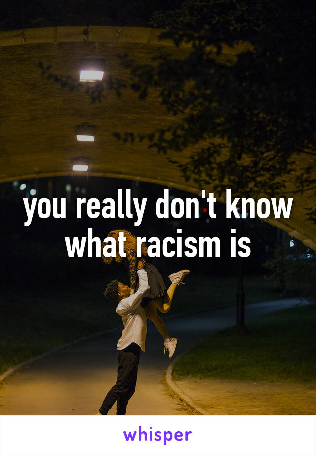 you really don't know what racism is