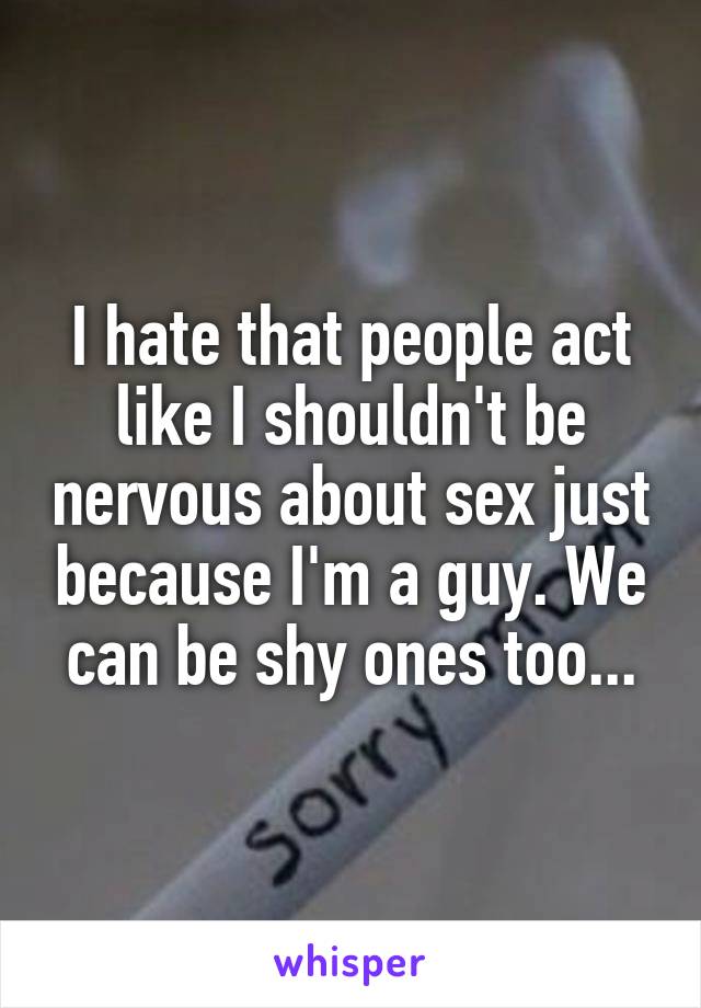 I hate that people act like I shouldn't be nervous about sex just because I'm a guy. We can be shy ones too...