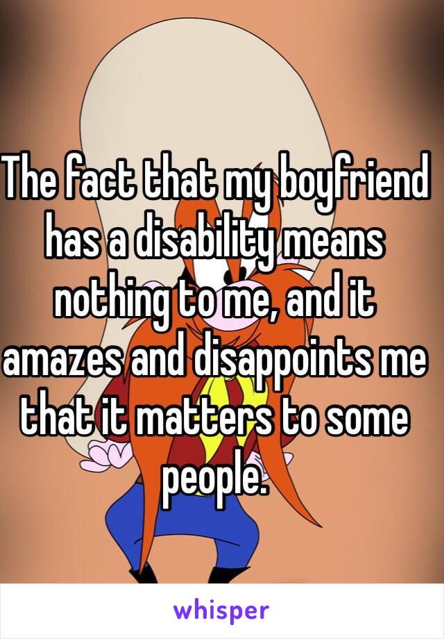 The fact that my boyfriend has a disability means nothing to me, and it amazes and disappoints me that it matters to some people. 