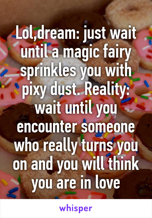 Lol,dream: just wait until a magic fairy sprinkles you with pixy dust. Reality: wait until you encounter someone who really turns you on and you will think you are in love