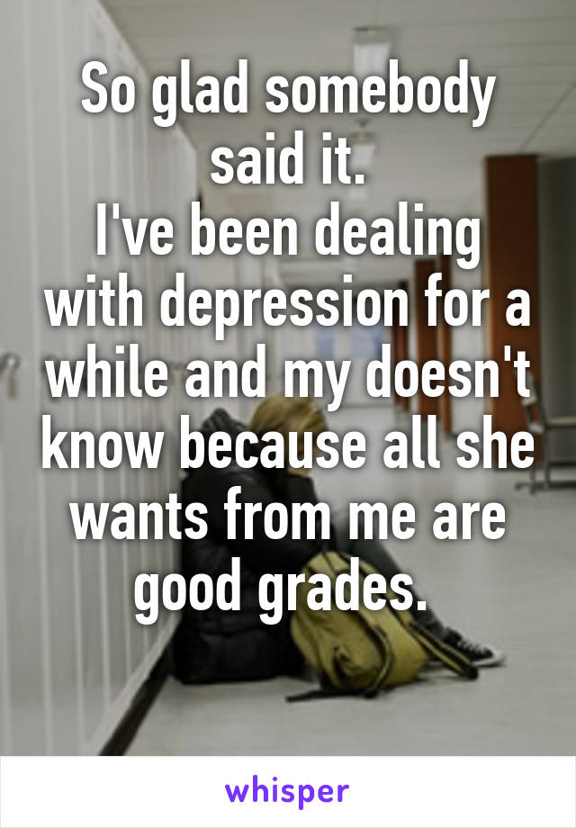 So glad somebody said it.
I've been dealing with depression for a while and my doesn't know because all she wants from me are good grades. 

