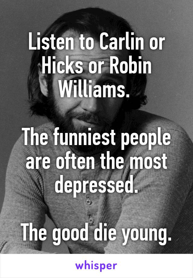 Listen to Carlin or Hicks or Robin Williams. 

The funniest people are often the most depressed.

The good die young.
