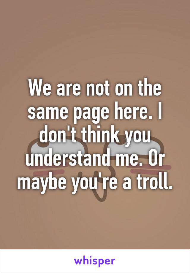 We are not on the same page here. I don't think you understand me. Or maybe you're a troll.