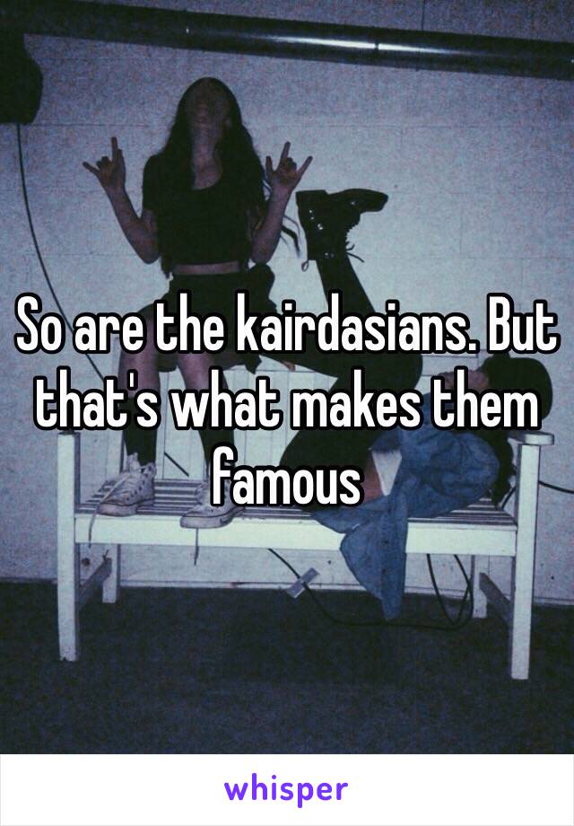 So are the kairdasians. But that's what makes them famous 