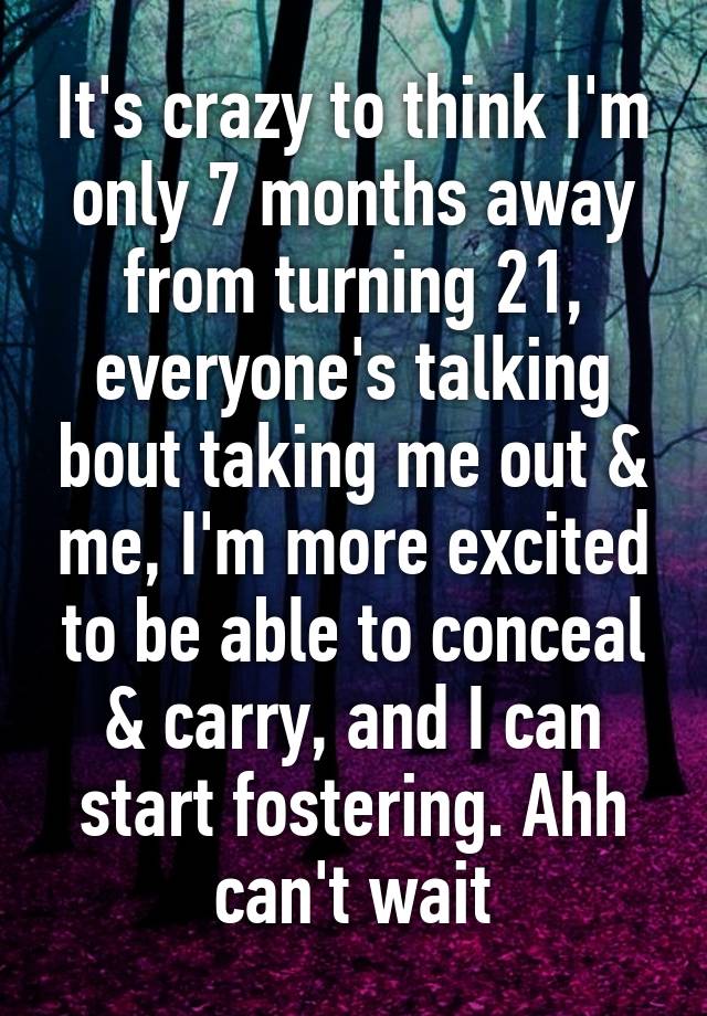 It's crazy to think I'm only 7 months away from turning 21, everyone's talking bout taking me out & me, I'm more excited to be able to conceal & carry, and I can start fostering. Ahh can't wait