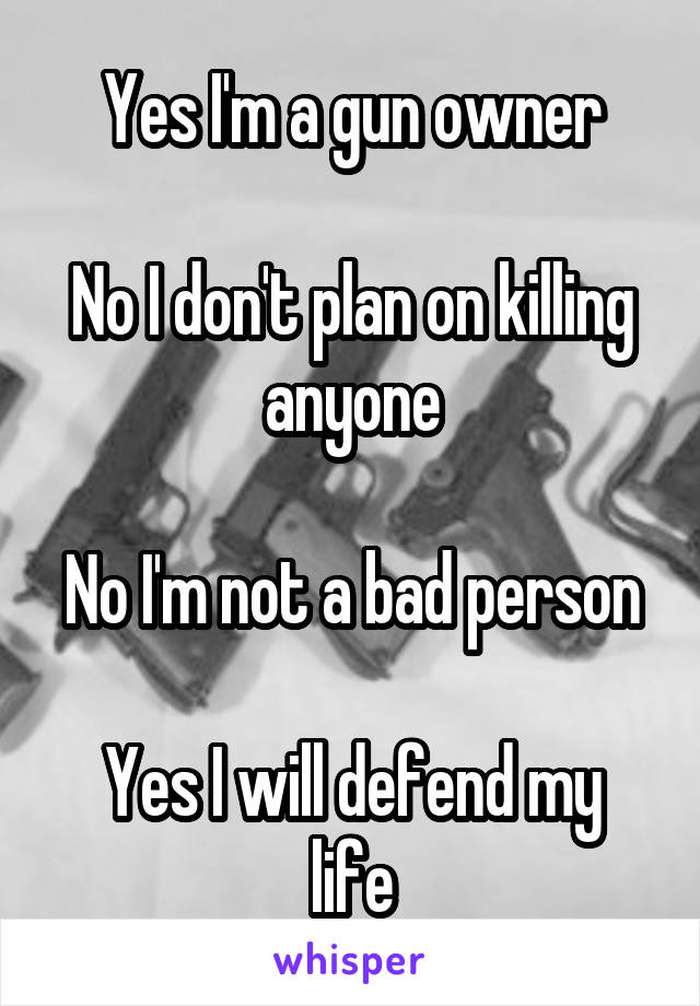 Yes I'm a gun owner

No I don't plan on killing anyone

No I'm not a bad person

Yes I will defend my life
