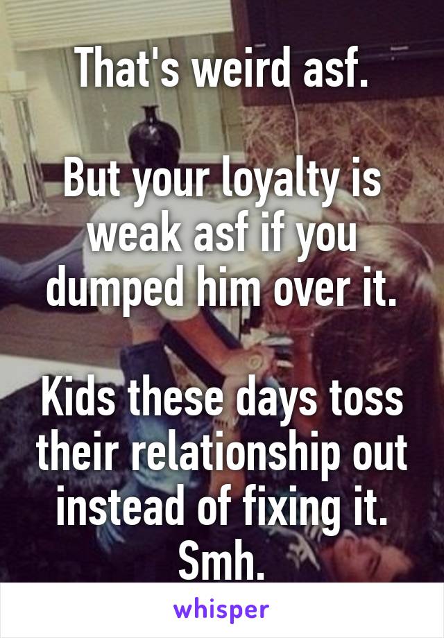 That's weird asf.

But your loyalty is weak asf if you dumped him over it.

Kids these days toss their relationship out instead of fixing it. Smh.