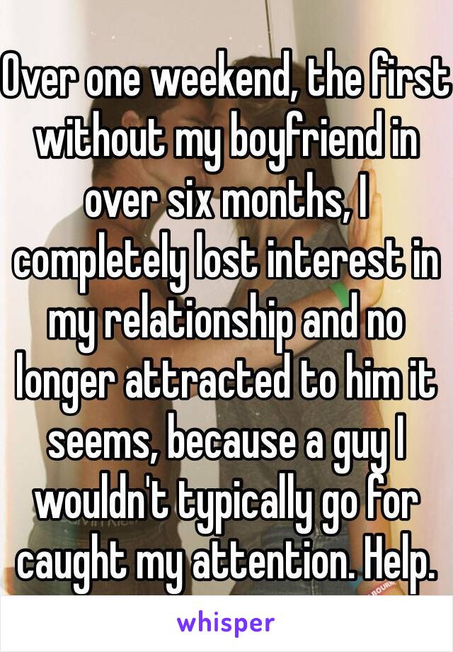 Over one weekend, the first without my boyfriend in over six months, I completely lost interest in my relationship and no longer attracted to him it seems, because a guy I wouldn't typically go for caught my attention. Help. 