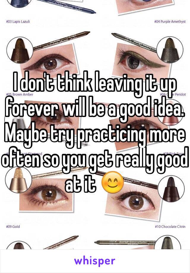 I don't think leaving it up forever will be a good idea. Maybe try practicing more often so you get really good at it 😊