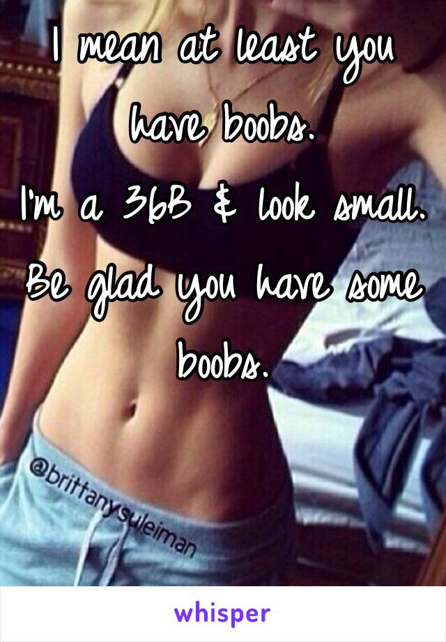 I mean at least you have boobs. 
I'm a 36B & look small. 
Be glad you have some boobs. 