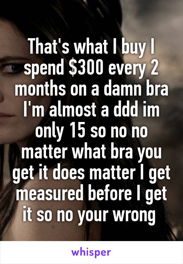 That's what I buy I spend $300 every 2 months on a damn bra I'm almost a ddd im only 15 so no no matter what bra you get it does matter I get measured before I get it so no your wrong 