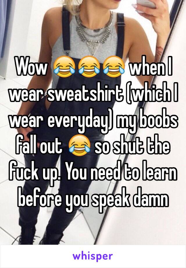 Wow 😂😂😂 when I wear sweatshirt (which I wear everyday) my boobs fall out 😂 so shut the fuck up. You need to learn before you speak damn