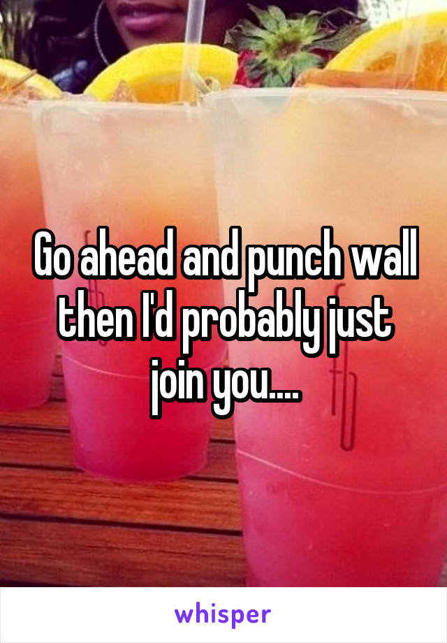 Go ahead and punch wall then I'd probably just join you....