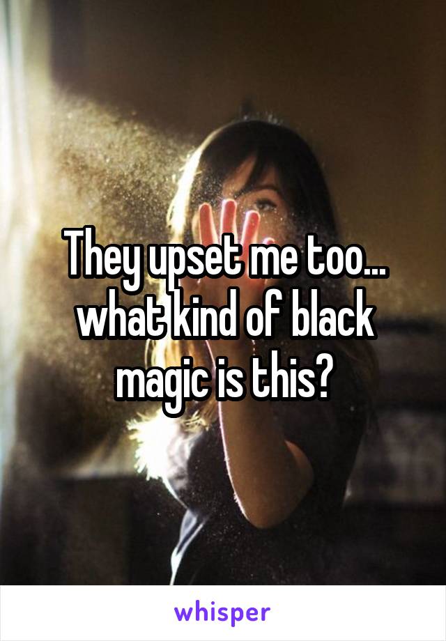 They upset me too... what kind of black magic is this?