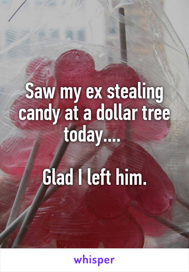 Saw my ex stealing candy at a dollar tree today.... 

Glad I left him.