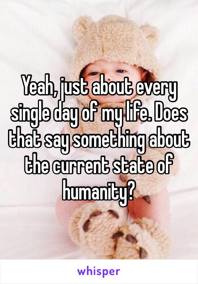 Yeah, just about every single day of my life. Does that say something about the current state of humanity?