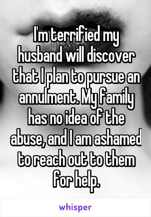 I'm terrified my husband will discover that I plan to pursue an annulment. My family has no idea of the abuse, and I am ashamed to reach out to them for help.