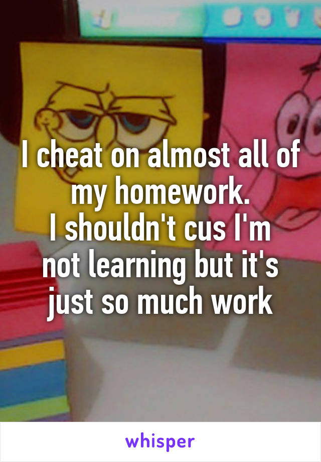 I cheat on almost all of my homework.
I shouldn't cus I'm not learning but it's just so much work